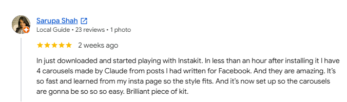 Five-star Google review from Sarupa Shah: In less than an hour after installing InstaKit, I have four carousels made by Claude from posts I had written for Facebook. And they are amazing. It is so fast and learned from my Instagram page so the style fits. Brilliant piece of kit.